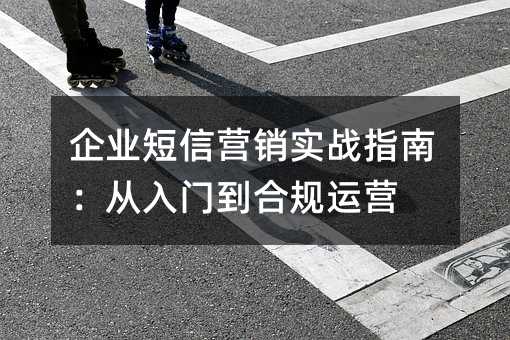 企业短信营销实战指南:从入门到合规运营