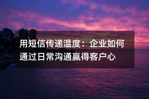 用短信传递温度:企业如何通过日常沟通赢得客户心