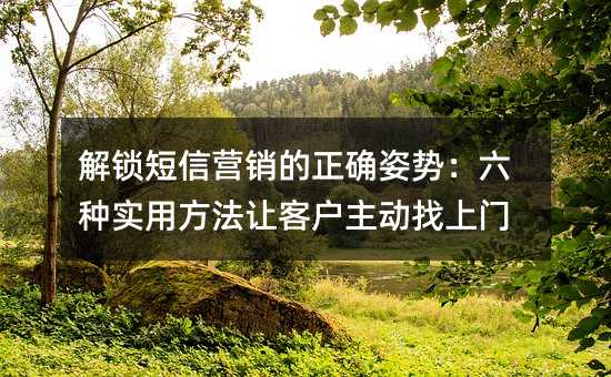 解锁短信营销的正确姿势:六种实用方法让客户主动找上门
