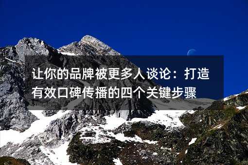 让你的品牌被更多人谈论:打造有效口碑传播的四个关键步骤