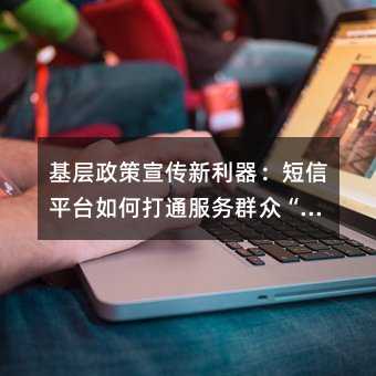 基层政策宣传新利器:短信平台如何打通服务群众“最后一公里“