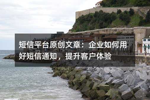 短信平台原创文章:企业如何用好短信通知,提升客户体验