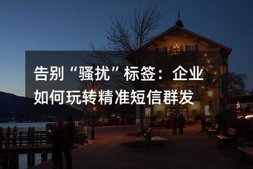 告别“骚扰”标签:企业如何玩转精准短信群发