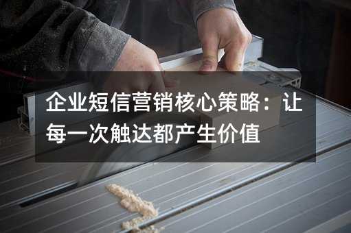 企业短信营销核心策略:让每一次触达都产生价值
