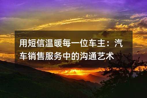用短信温暖每一位车主:汽车销售服务中的沟通艺术