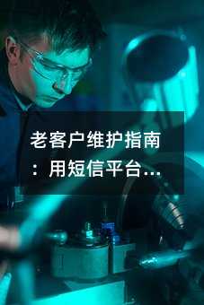 老客户维护指南:用短信平台做好客户关怀与激活