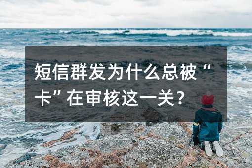 短信群发为什么总被“卡”在审核这一关?
