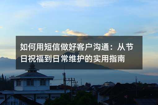 如何用短信做好客户沟通:从节日祝福到日常维护的实用指南