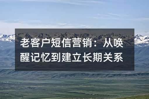 老客户短信营销:从唤醒记忆到建立长期关系