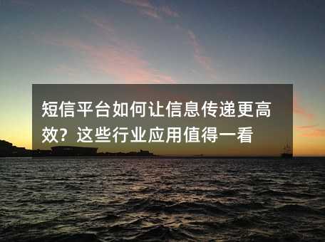 短信平台如何让信息传递更高效?这些行业应用值得一看
