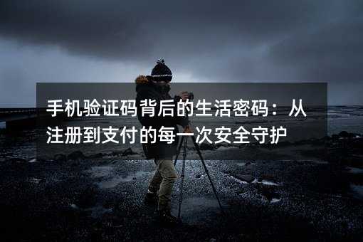 手机验证码背后的生活密码:从注册到支付的每一次安全守护
