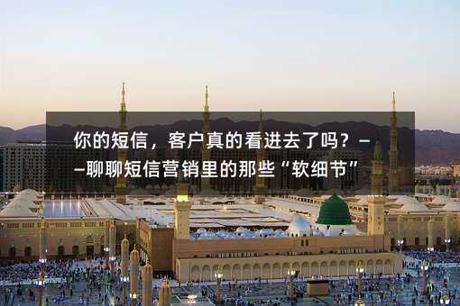 你的短信,客户真的看进去了吗?——聊聊短信营销里的那些“软细节”