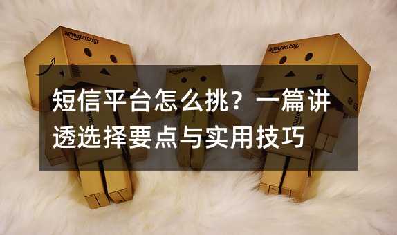 短信平台怎么挑?一篇讲透选择要点与实用技巧