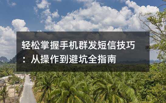 轻松掌握手机群发短信技巧:从操作到避坑全指南