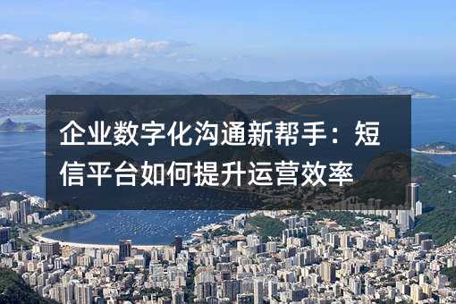 企业数字化沟通新帮手:短信平台如何提升运营效率