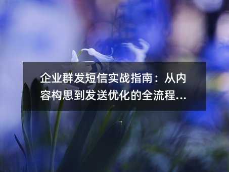 企业群发短信实战指南:从内容构思到发送优化的全流程解析
