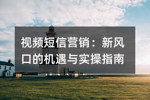 视频短信营销:新风口的机遇与实操指南