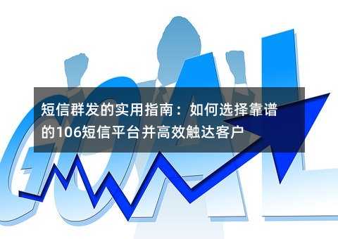 短信群发的实用指南:如何选择靠谱的106短信平台并高效触达客户