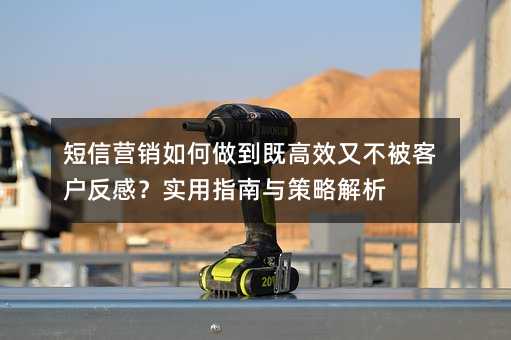 短信营销如何做到既高效又不被客户反感?实用指南与策略解析