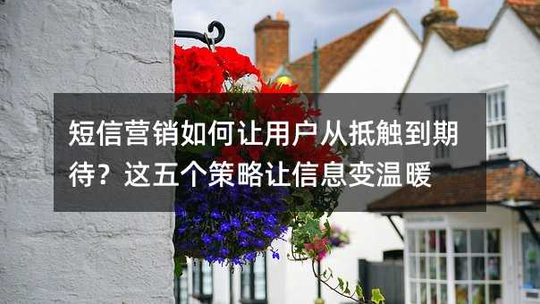 短信营销如何让用户从抵触到期待?这五个策略让信息变温暖