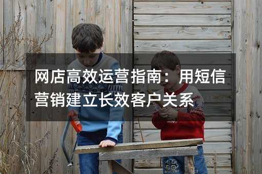 网店高效运营指南:用短信营销建立长效客户关系